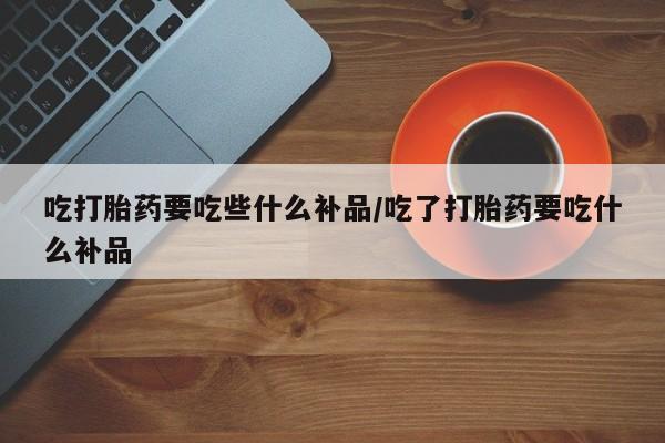 流产药吃打胎药要吃些什么补品/吃了打胎药要吃什么补品