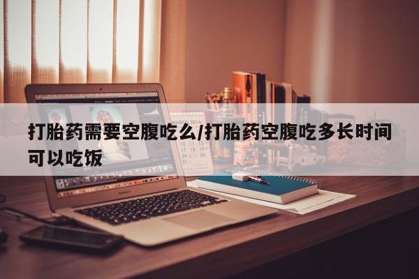 流产药打胎药需要空腹吃么/打胎药空腹吃多长时间可以吃饭