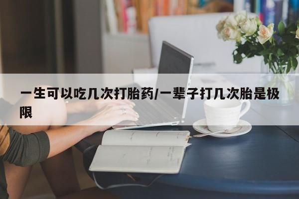 流产药一生可以吃几次打胎药/一辈子打几次胎是极限