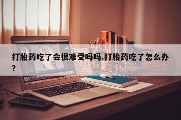 流产药打胎药吃了会很难受吗吗.打胎药吃了怎么办？