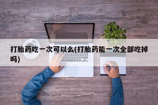 流产药打胎药吃一次可以么(打胎药能一次全部吃掉吗)
