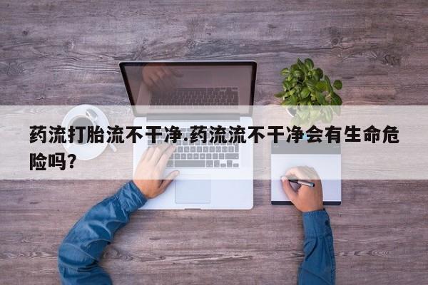 流产药药流打胎流不干净.药流流不干净会有生命危险吗？
