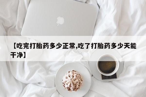 流产药【吃完打胎药多少正常,吃了打胎药多少天能干净】