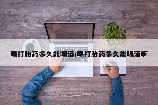 流产药喝打胎药多久能喝酒/喝打胎药多久能喝酒啊