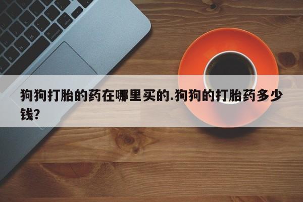 流产药狗狗打胎的药在哪里买的.狗狗的打胎药多少钱？