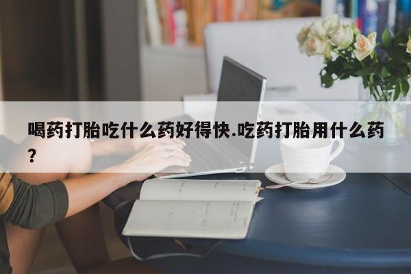 流产药喝药打胎吃什么药好得快.吃药打胎用什么药？