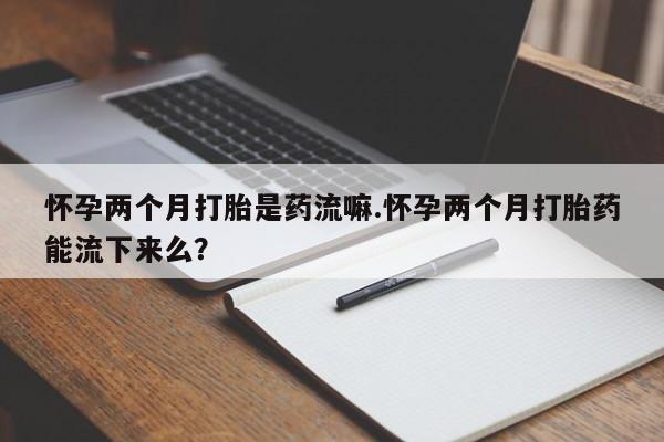 流产药怀孕两个月打胎是药流嘛.怀孕两个月打胎药能流下来么？