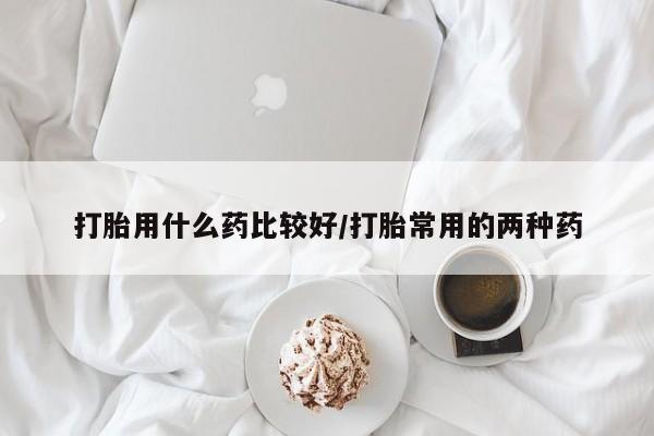流产药打胎用什么药比较好/打胎常用的两种药