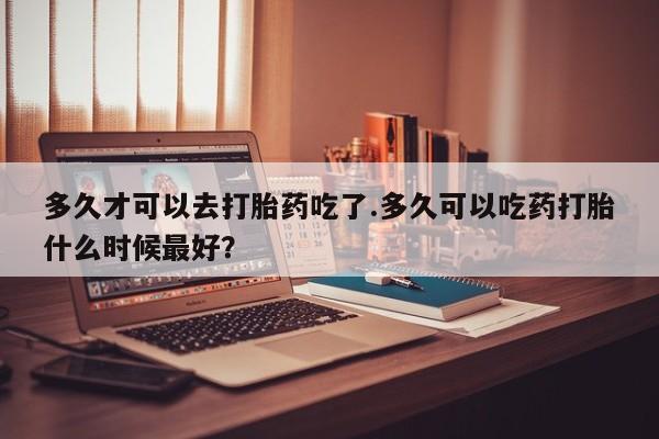 流产药多久才可以去打胎药吃了.多久可以吃药打胎什么时候最好？