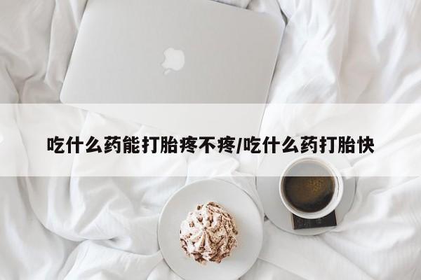 流产药吃什么药能打胎疼不疼/吃什么药打胎快