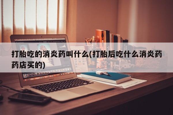 流产药打胎吃的消炎药叫什么(打胎后吃什么消炎药药店买的)