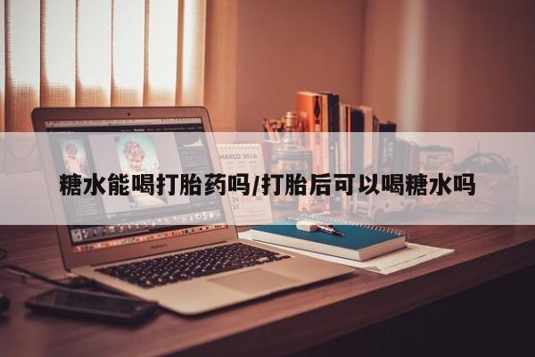 流产药糖水能喝打胎药吗/打胎后可以喝糖水吗