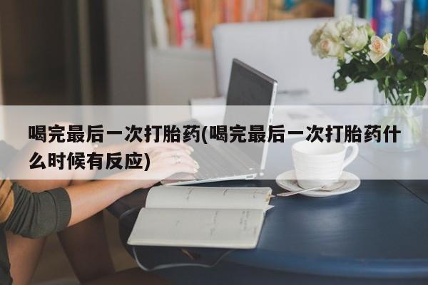 流产药喝完最后一次打胎药(喝完最后一次打胎药什么时候有反应)