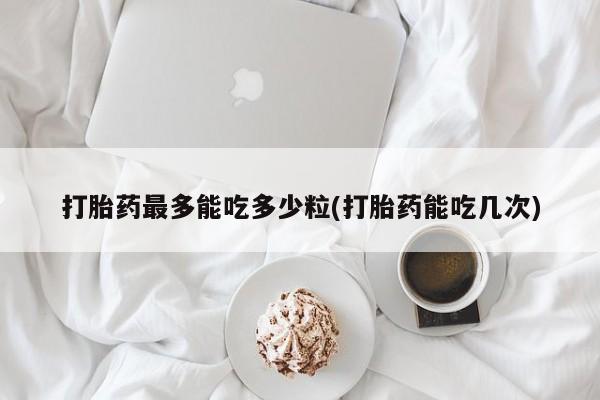 流产药打胎药最多能吃多少粒(打胎药能吃几次)