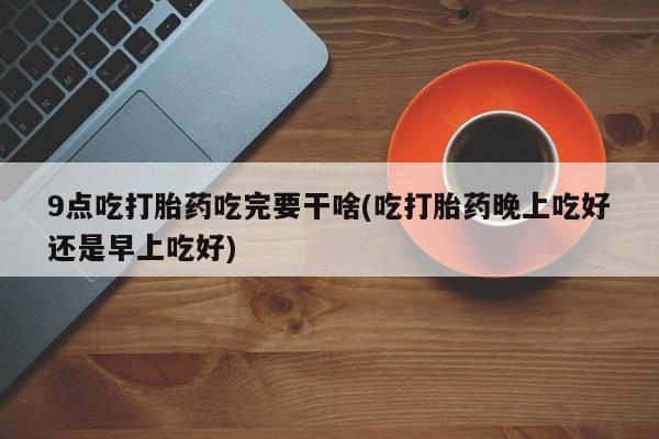 流产药9点吃打胎药吃完要干啥(吃打胎药晚上吃好还是早上吃好)