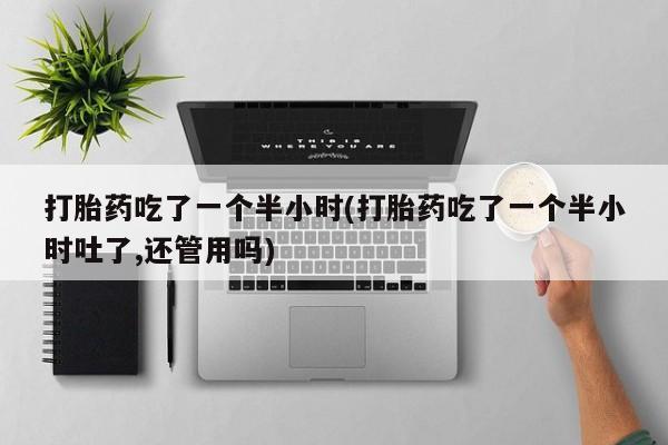 流产药打胎药吃了一个半小时(打胎药吃了一个半小时吐了,还管用吗)