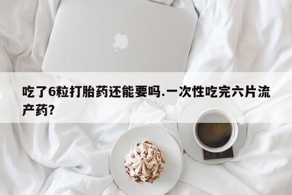 流产药吃了6粒打胎药还能要吗.一次性吃完六片流产药？