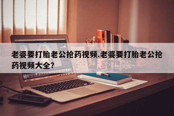 流产药老婆要打胎老公抢药视频.老婆要打胎老公抢药视频大全？