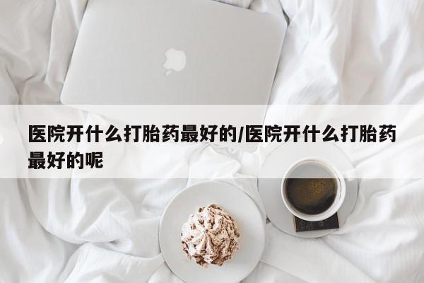 流产药医院开什么打胎药最好的/医院开什么打胎药最好的呢