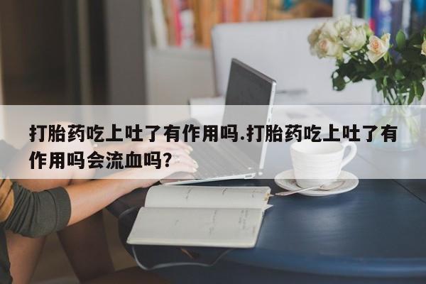 流产药打胎药吃上吐了有作用吗.打胎药吃上吐了有作用吗会流血吗?