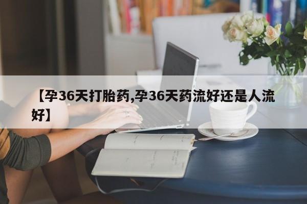 流产药【孕36天打胎药,孕36天药流好还是人流好】