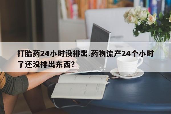 流产药打胎药24小时没排出.药物流产24个小时了还没排出东西?