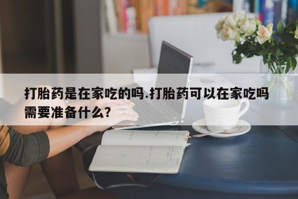 流产药打胎药是在家吃的吗.打胎药可以在家吃吗 需要准备什么？