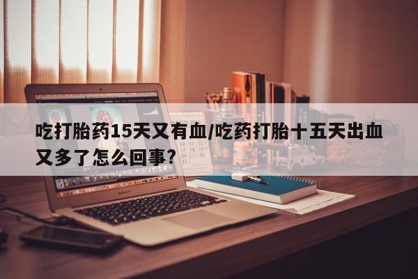 流产药吃打胎药15天又有血/吃药打胎十五天出血又多了怎么回事?