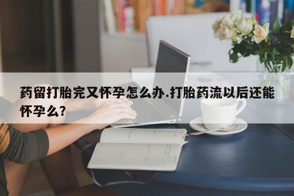 流产药药留打胎完又怀孕怎么办.打胎药流以后还能怀孕么?