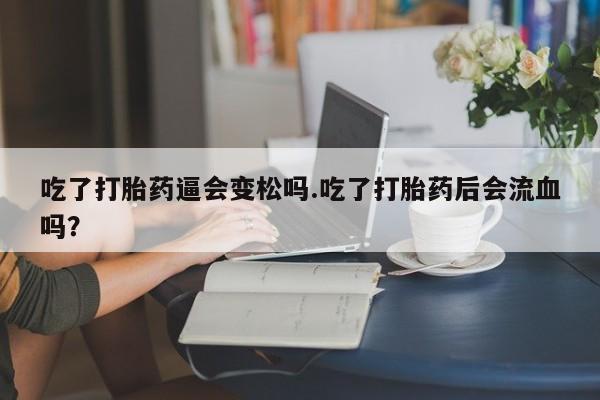 流产药吃了打胎药逼会变松吗.吃了打胎药后会流血吗?