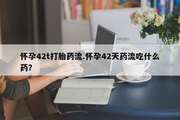 流产药怀孕42t打胎药流.怀孕42天药流吃什么药?