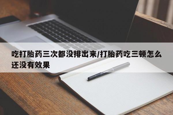 流产药吃打胎药三次都没排出来/打胎药吃三顿怎么还没有效果