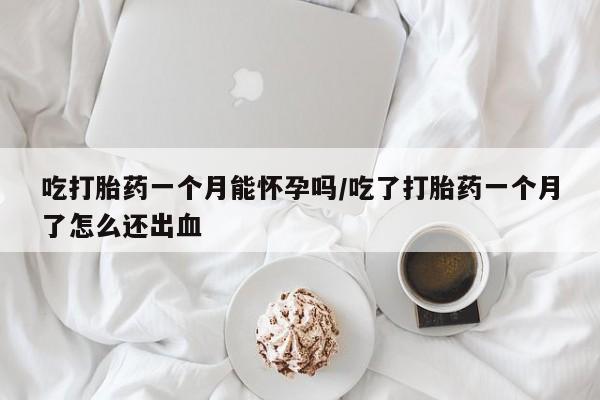 流产药吃打胎药一个月能怀孕吗/吃了打胎药一个月了怎么还出血
